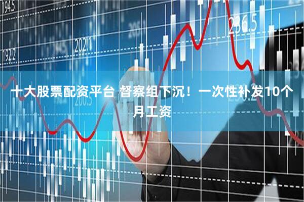十大股票配资平台 督察组下沉！一次性补发10个月工资