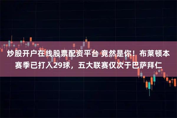 炒股开户在线股票配资平台 竟然是你！布莱顿本赛季已打入29球，五大联赛仅次于巴萨拜仁