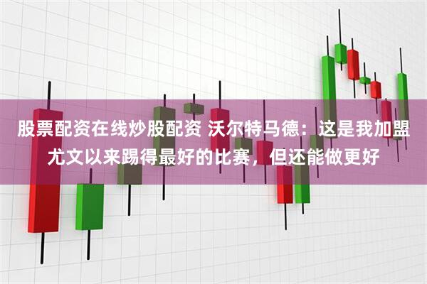 股票配资在线炒股配资 沃尔特马德：这是我加盟尤文以来踢得最好的比赛，但还能做更好